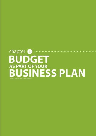 BUDGETING FOR YOUR BUSINESS




                                                                                     chapter                                                                                                           1


                                                                             BUDGET
                                                                             AS PART OF YOUR
                                                                             BUSINESS PLAN  BUDGETING FOR YOUR BUSINESS




     Share this E-book

http://www.linkedin.com/company/calypso-professional-accountants http://www.facebook.com/pages/Calypso-Accounting/215286755238093   https://twitter.com/SMEAccounting   luan@calypsoaccounting.co.za




  www.calypsoaccounting.co.za                                                                                                                                                                              ©Copyright Calypso Accounting 2012
 