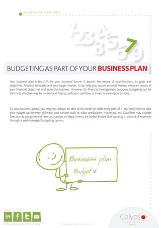 BUDGETING FOR YOUR BUSINESS




                                                                                                                                                                                                          123 4
                                                                                                                                                                                                               567
                                                                                                                                                                                                             8 9
                             BUDGETING AS PART OF YOUR BUSINESS PLAN
                                                Your business plan is the GPS for your business’ future. It depicts the nature of your business, its goals and
                                                objectives, financial forecasts and your target market. It can help you secure external finance, measure results of
                                                your financial objectives and grow the business. However, for financial management purposes, budgeting can be
                                                the most effective way to control and free up sufficient cashflow to invest in new opportunities.



                                                As your business grows, you may not always be able to be hands-on with every part of it. You may have to split
                                                your budget up between different cost centers such as sales, production, marketing, etc. Cashflow may change
                                                direction as you grow and new cost centers or departments are added. Ensure that you stay in control of expenses
                                                through a well-managed budgeting system.




     Share this E-book

http://www.linkedin.com/company/calypso-professional-accountants   http://www.facebook.com/pages/Calypso-Accounting/215286755238093
                                                                                                                                      https://twitter.com/SMEAccounting   luan@calypsoaccounting.co.za




  www.calypsoaccounting.co.za                                                                                                                                                                            ©Copyright Calypso Accounting 2012
 