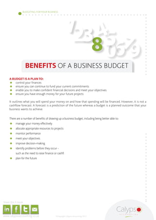 1
                                                                                                                                        BUDGETING FOR YOUR BUSINESS




                                                                                                                                                                                                                            4
                                                                                                                                                                                                                         238 5 7
                                                                                                                                                                                                                             06 9
                                                                                                                                                   BENEFITS OF A BUSINESS BUDGET
                                              A BUDGET IS A PLAN TO:
                                              	 control your finances
                                              	 ensure you can continue to fund your current commitments
                                              	 enable you to make confident financial decisions and meet your objectives
                                              	 ensure you have enough money for your future projects

                                              It outlines what you will spend your money on and how that spending will be financed. However, it is not a
                                              cashflow forecast. A forecast is a prediction of the future whereas a budget is a planned outcome that your
                                              business wants to achieve.

                                              There are a number of benefits of drawing up a business budget, including being better able to:
                                              	 manage your money effectively
                                              	 allocate appropriate resources to projects
                                              	 monitor performance
                                              	 meet your objectives
                                              	 improve decision-making
                                              	 identify problems before they occur -
                                              	                                           such as the need to raise finance or cashflow difficulties
                                              	 plan for the future




     Share this E-book

http://www.linkedin.com/company/calypso-professional-accountants http://www.facebook.com/pages/Calypso-Accounting/215286755238093   https://twitter.com/SMEAccounting   luan@calypsoaccounting.co.za




  www.calypsoaccounting.co.za                                                                                                                                                                          ©Copyright Calypso Accounting 2012
 