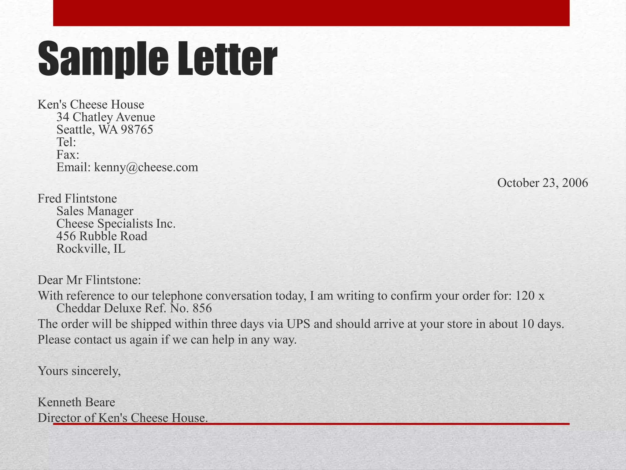 Sample Letter
Ken's Cheese House
34 Chatley Avenue
Seattle, WA 98765
Tel:
Fax:
Email: kenny@cheese.com
October 23, 2006
Fred Flintstone
Sales Manager
Cheese Specialists Inc.
456 Rubble Road
Rockville, IL
Dear Mr Flintstone:
With reference to our telephone conversation today, I am writing to confirm your order for: 120 x
Cheddar Deluxe Ref. No. 856
The order will be shipped within three days via UPS and should arrive at your store in about 10 days.
Please contact us again if we can help in any way.
Yours sincerely,
Kenneth Beare
Director of Ken's Cheese House.
 