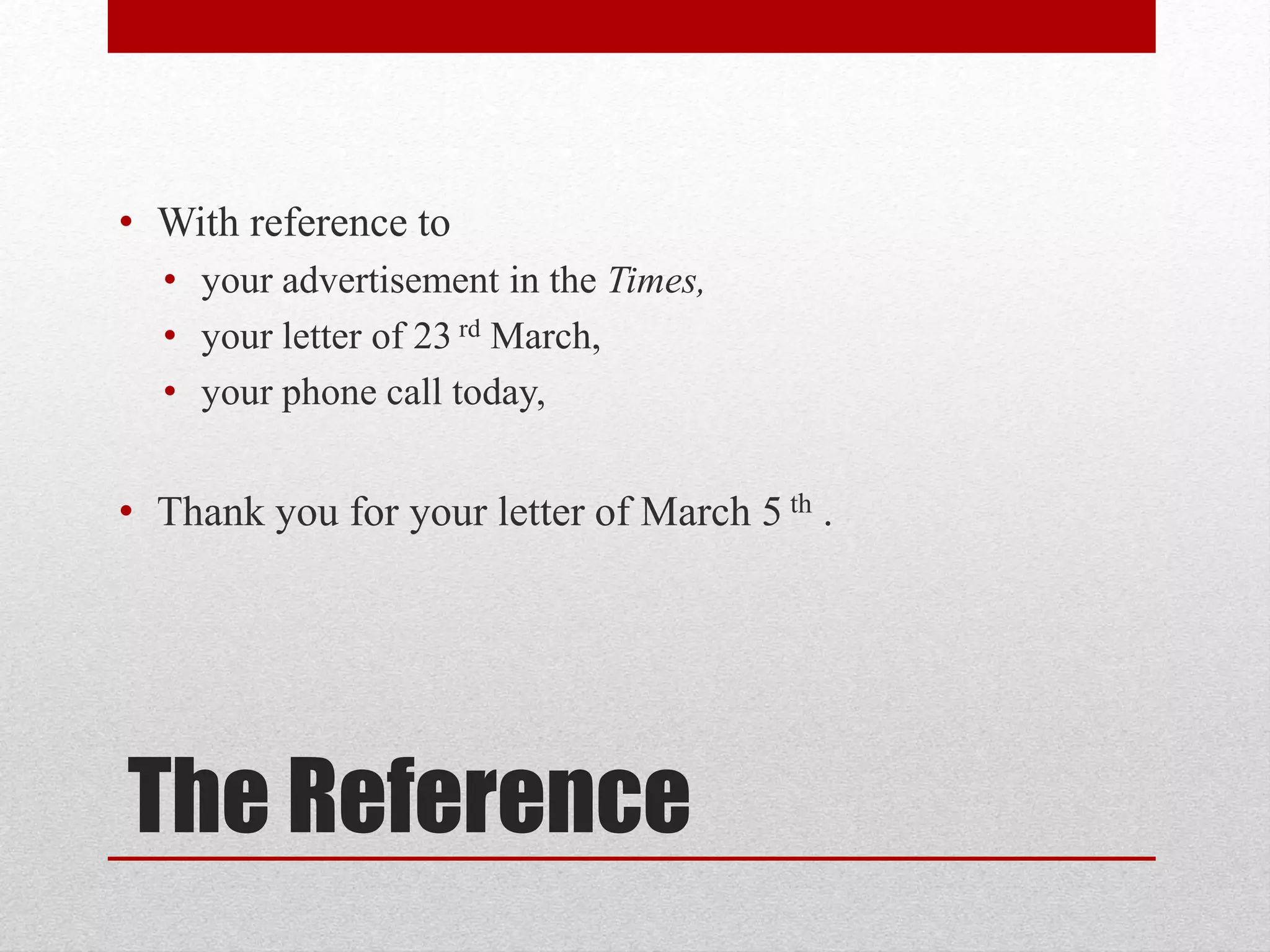 The Reference
• With reference to
• your advertisement in the Times,
• your letter of 23 rd March,
• your phone call today,
• Thank you for your letter of March 5 th .
 