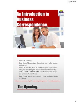 14/03/2014
1
An Introduction to
Business
Correspondence.
The Opening.
• Dear HR Director,
• Dear Sir or Madam: (use if you don't know who you are
writing to)
• Dear Dr, Mr, Mrs, Miss or Ms Smith: (use if you know
who you are writing to, and have a formal relationship
with - VERY IMPORTANT use Ms for women unless
asked to use Mrs or Miss)
• Dear Frank: (use if the person is a close business contact
or friend)
Problemas con tus correos en Inglés? contacto@inglesdenegocios.mx www.inglesdenegocios.mx
 