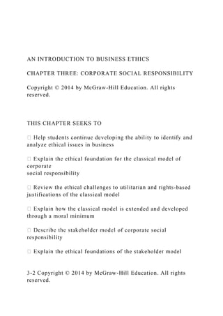 AN INTRODUCTION TO BUSINESS ETHICS
CHAPTER THREE: CORPORATE SOCIAL RESPONSIBILITY
Copyright © 2014 by McGraw-Hill Education. All rights
reserved.
THIS CHAPTER SEEKS TO
analyze ethical issues in business
corporate
social responsibility
-based
justifications of the classical model
lassical model is extended and developed
through a moral minimum
responsibility
3-2 Copyright © 2014 by McGraw-Hill Education. All rights
reserved.
 