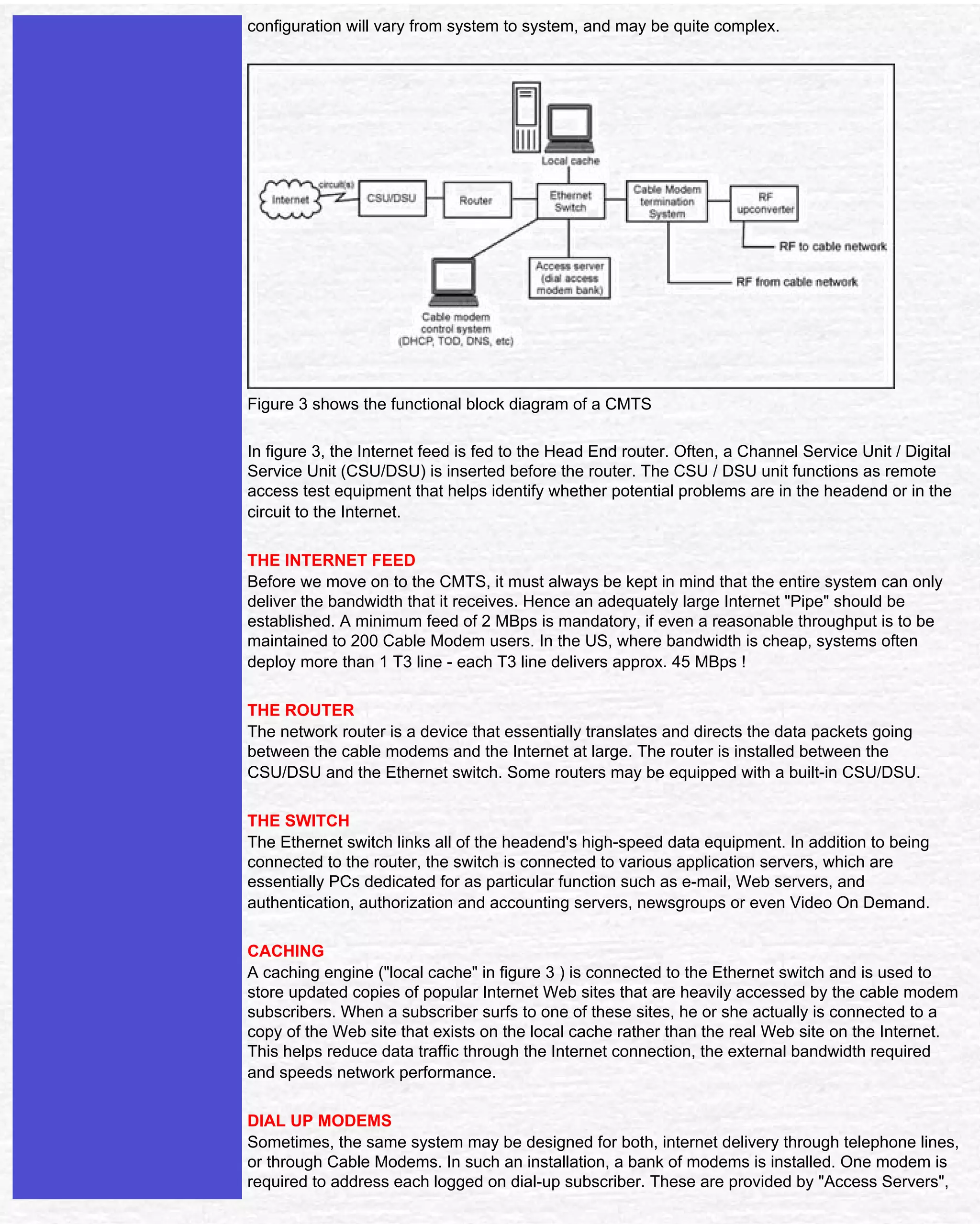 Satellite & Cable TV

                               configuration will vary from system to system, and may be quite complex.




                               Figure 3 shows the functional block diagram of a CMTS

                               In figure 3, the Internet feed is fed to the Head End router. Often, a Channel Service Unit / Digital
                               Service Unit (CSU/DSU) is inserted before the router. The CSU / DSU unit functions as remote
                               access test equipment that helps identify whether potential problems are in the headend or in the
                               circuit to the Internet.

                               THE INTERNET FEED
                               Before we move on to the CMTS, it must always be kept in mind that the entire system can only
                               deliver the bandwidth that it receives. Hence an adequately large Internet "Pipe" should be
                               established. A minimum feed of 2 MBps is mandatory, if even a reasonable throughput is to be
                               maintained to 200 Cable Modem users. In the US, where bandwidth is cheap, systems often
                               deploy more than 1 T3 line - each T3 line delivers approx. 45 MBps !

                               THE ROUTER
                               The network router is a device that essentially translates and directs the data packets going
                               between the cable modems and the Internet at large. The router is installed between the
                               CSU/DSU and the Ethernet switch. Some routers may be equipped with a built-in CSU/DSU.

                               THE SWITCH
                               The Ethernet switch links all of the headend's high-speed data equipment. In addition to being
                               connected to the router, the switch is connected to various application servers, which are
                               essentially PCs dedicated for as particular function such as e-mail, Web servers, and
                               authentication, authorization and accounting servers, newsgroups or even Video On Demand.

                               CACHING
                               A caching engine ("local cache" in figure 3 ) is connected to the Ethernet switch and is used to
                               store updated copies of popular Internet Web sites that are heavily accessed by the cable modem
                               subscribers. When a subscriber surfs to one of these sites, he or she actually is connected to a
                               copy of the Web site that exists on the local cache rather than the real Web site on the Internet.
                               This helps reduce data traffic through the Internet connection, the external bandwidth required
                               and speeds network performance.

                               DIAL UP MODEMS
                               Sometimes, the same system may be designed for both, internet delivery through telephone lines,
                               or through Cable Modems. In such an installation, a bank of modems is installed. One modem is
                               required to address each logged on dial-up subscriber. These are provided by "Access Servers",


file:///D|/INTERNET/NOV001~1/cable%20modem.htm (4 of 5) [11-Jan-02 11:27:35 AM]
 