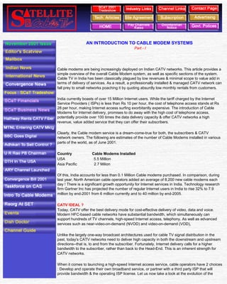 Satellite & Cable TV




                                                 AN INTRODUCTION TO CABLE MODEM SYSTEMS
                                                                              Part - I




                               Cable modems are being increasingly deployed on Indian CATV networks. This article provides a
                               simple overview of the overall Cable Modem system, as well as specific sections of the system.
                               Cable TV in India has been classically plagued by low revenues & minimal scope to value add in
                               terms of delivery of services. As a result, a professionally installed & managed CATV network can
                               fall prey to small networks poaching it by quoting absurdly low monthly rentals from customers.

                               India currently boasts of over 15 Million Internet users. While the tariff charged by the Internet
                               Service Providers ( ISPs) is less than Rs 10 per hour, the cost of telephone access stands at Rs
                               28 per hour, making Internet access surfing exorbitantly expensive. The introduction of Cable
                               Modems for Internet delivery, promises to do away with the high cost of telephone access,
                               potentially provide over 100 times the data delivery capacity & offer CATV networks a high
                               revenue, value added service that they can offer their subscribers.

                               Clearly, the Cable modem service is a dream-come-true for both, the subscribers & CATV
                               network owners. The following are estimates of the number of Cable Modems installed in various
                               parts of the world, as of June 2001.

                               Country              Cable Modems Installed
                               USA                   5.5 Million
                               Asia Pacific          2.7 Milion

                               Of this, India accounts for less than 0.1 Million Cable modems purchased. In comparison, during
                               last year, North American cable operators added an average of 8,200 new cable modems each
                               day ! There is a significant growth opportunity for Internet services in India. Technology research
                               firm Gartner Inc has projected the number of regular Internet users in India to rise 32% to 7.9
                               million by end-2001 from 6 million currently and to 40 million by end-2005.

                               CATV IDEAL ?
                               Today, CATV offer the best delivery mode for cost-effective delivery of video, data and voice.
                               Modern HFC-based cable networks have substantial bandwidth, which simultaneously can
                               support hundreds of TV channels, high-speed Internet access, telephony. As well as advanced
                               services such as near-video-on-demand (NVOD) and video-on-demand (VOD),

                               Unlike the largely one-way broadcast architectures used for cable TV signal distribution in the
                               past, today's CATV networks need to deliver high capacity in both the downstream and upstream
                               directions--that is, to and from the subscriber. Fortunately, Internet delivery calls for a higher
                               bandwidth to the subscriber, rather than back to the Head-End. This is an inherent strength for
                               CATV networks.

                               When it comes to launching a high-speed Internet access service, cable operators have 2 choices
                               : Develop and operate their own broadband service, or partner with a third party ISP that will
                               provide bandwidth & the operating ISP license. Let us now take a look at the evolution of the


file:///D|/INTERNET/NOV001~1/cable%20modem.htm (1 of 5) [11-Jan-02 11:27:35 AM]
 