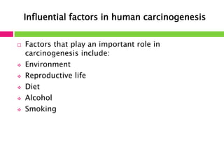Influential factors in human carcinogenesis 
 Factors that play an important role in 
carcinogenesis include: 
 Environment 
 Reproductive life 
 Diet 
 Alcohol 
 Smoking 
 