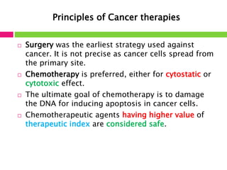 Principles of Cancer therapies 
 Surgery was the earliest strategy used against 
cancer. It is not precise as cancer cells spread from 
the primary site. 
 Chemotherapy is preferred, either for cytostatic or 
cytotoxic effect. 
 The ultimate goal of chemotherapy is to damage 
the DNA for inducing apoptosis in cancer cells. 
 Chemotherapeutic agents having higher value of 
therapeutic index are considered safe. 
 