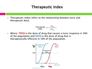 Therapeutic index 
 Therapeutic index refers to the relationship between toxic and 
therapeutic dose. 
 Where: TD50 is the dose of drug that causes a toxic response in 50% 
of the population and ED50 is the dose of drug that is 
therapeutically effective in 50% of the population. 
 