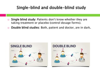 Single-blind and double-blind study 
 Single blind study: Patients don’t know whether they are 
taking treatment or placebo (control dosage forms). 
 Double blind studies: Both, patient and doctor, are in dark. 
 