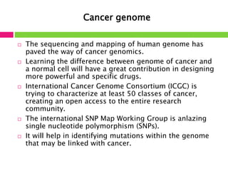 Cancer genome 
 The sequencing and mapping of human genome has 
paved the way of cancer genomics. 
 Learning the difference between genome of cancer and 
a normal cell will have a great contribution in designing 
more powerful and specific drugs. 
 International Cancer Genome Consortium (ICGC) is 
trying to characterize at least 50 classes of cancer, 
creating an open access to the entire research 
community. 
 The international SNP Map Working Group is anlazing 
single nucleotide polymorphism (SNPs). 
 It will help in identifying mutations within the genome 
that may be linked with cancer. 
 