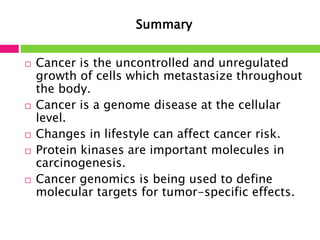 Summary 
 Cancer is the uncontrolled and unregulated 
growth of cells which metastasize throughout 
the body. 
 Cancer is a genome disease at the cellular 
level. 
 Changes in lifestyle can affect cancer risk. 
 Protein kinases are important molecules in 
carcinogenesis. 
 Cancer genomics is being used to define 
molecular targets for tumor-specific effects. 
