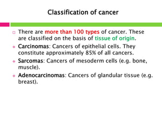 Classification of cancer 
 There are more than 100 types of cancer. These 
are classified on the basis of tissue of origin. 
 Carcinomas: Cancers of epithelial cells. They 
constitute approximately 85% of all cancers. 
 Sarcomas: Cancers of mesoderm cells (e.g. bone, 
muscle). 
 Adenocarcinomas: Cancers of glandular tissue (e.g. 
breast). 
 