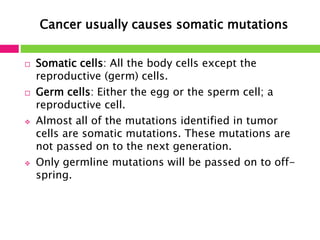 Cancer usually causes somatic mutations 
 Somatic cells: All the body cells except the 
reproductive (germ) cells. 
 Germ cells: Either the egg or the sperm cell; a 
reproductive cell. 
 Almost all of the mutations identified in tumor 
cells are somatic mutations. These mutations are 
not passed on to the next generation. 
 Only germline mutations will be passed on to off-spring. 
 