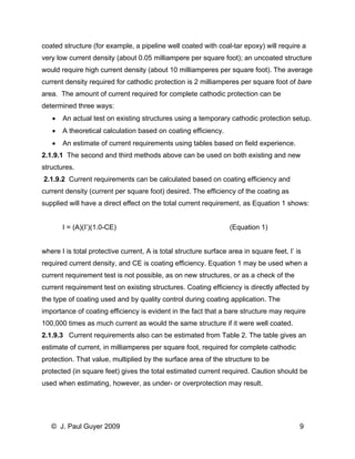 coated structure (for example, a pipeline well coated with coal-tar epoxy) will require a very low current density (about 0.05 milliampere per square foot); an uncoated structure would require high current density (about 10 milliamperes per square foot). The average current density required for cathodic protection is 2 milliamperes per square foot of bare area. The amount of current required for complete cathodic protection can be determined three ways: 
• An actual test on existing structures using a temporary cathodic protection setup. 
• A theoretical calculation based on coating efficiency. 
• An estimate of current requirements using tables based on field experience. 
2.1.9.1 The second and third methods above can be used on both existing and new structures. 
2.1.9.2 Current requirements can be calculated based on coating efficiency and current density (current per square foot) desired. The efficiency of the coating as supplied will have a direct effect on the total current requirement, as Equation 1 shows: 
I = (A)(I’)(1.0-CE) (Equation 1) 
where I is total protective current, A is total structure surface area in square feet, I’ is required current density, and CE is coating efficiency. Equation 1 may be used when a current requirement test is not possible, as on new structures, or as a check of the current requirement test on existing structures. Coating efficiency is directly affected by the type of coating used and by quality control during coating application. The importance of coating efficiency is evident in the fact that a bare structure may require 
100,000 times as much current as would the same structure if it were well coated. 
2.1.9.3 Current requirements also can be estimated from Table 2. The table gives an estimate of current, in milliamperes per square foot, required for complete cathodic protection. That value, multiplied by the surface area of the structure to be 
protected (in square feet) gives the total estimated current required. Caution should be used when estimating, however, as under- or overprotection may result. 
© J. Paul Guyer 2009 9 
 