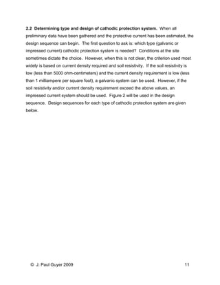 2.2 Determining type and design of cathodic protection system. When all preliminary data have been gathered and the protective current has been estimated, the design sequence can begin. The first question to ask is: which type (galvanic or impressed current) cathodic protection system is needed? Conditions at the site sometimes dictate the choice. However, when this is not clear, the criterion used most widely is based on current density required and soil resistivity. If the soil resistivity is low (less than 5000 ohm-centimeters) and the current density requirement is low (less than 1 milliampere per square foot), a galvanic system can be used. However, if the soil resistivity and/or current density requirement exceed the above values, an impressed current system should be used. Figure 2 will be used in the design sequence. Design sequences for each type of cathodic protection system are given below. 
© J. Paul Guyer 2009 11 
 