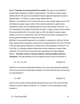 2.2.1.3 Calculate net driving potential for anodes. The open-circuit potential of standard alloy magnesium anodes is approximately -1.55 volts to a copper-copper sulfate half-cell. The open-circuit potential of high-manganese magnesium anodes is approximately -1.75 volts to a copper-copper sulfate half-cell. 
2.2.1.3.1 The potential of iron in contact with soil or water usually ranges around -0.55 volt relative to copper-copper sulfate. When cathodic protection is applied using magnesium anodes, the iron potential assumes some value between -0.55 and - 1.0 volt, depending on the degree of protection provided. In highly corrosive soils or waters, the natural potential of iron may be as high as -0.82 volt relative to copper-copper sulfate. From this, it is evident that -0.55 volt should not be used to calculate the net driving potential available from magnesium anodes. 
2.2.1.3.2 A more practical approach is to consider iron polarized to -0.85 volt. On this basis, standard alloy magnesium anodes have a driving potential of 0.70 volt (1.55-0.85 0.70) and high potential magnesium anodes have a driving potential of 0.90 volt (1.75- 0.85 0.90). For cathodic protection design that involves magnesium anodes, these potentials, 0.70 and 0.90 volt, should be used, depending on the alloy selected. 
2.2.1.4 Calculate number of anodes needed to meet groundbed resistance limitations. The total resistance (RT) of the galvanic circuit is given by Equation 2: 
RT = RA + RW +RC (Equation 2) 
where RA is the anode-to-electrolyte resistance, RW is the anode lead wire resistance, and RC is the structure-to-electrolyte resistance. The total resistance also can be found by using Equation 3: 
RT = ΔE/I (Equation 3) 
where E is the anode’s driving potential discussed above and I is the current density required to achieve cathodic protection. RC Equation 2 can be calculated by using Equation 4: 
© J. Paul Guyer 2009 14 
 