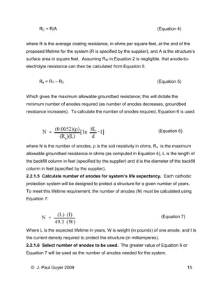 RC = R/A (Equation 4) 
where R is the average coating resistance, in ohms per square feet, at the end of the proposed lifetime for the system (R is specified by the supplier), and A is the structure’s surface area in square feet. Assuming RW in Equation 2 is negligible, that anode-to- electrolyte resistance can then be calculated from Equation 5: 
Ra = RT – RC (Equation 5) 
Which gives the maximum allowable groundbed resistance; this will dictate the minimum number of anodes required (as number of anodes decreases, groundbed resistance increases). To calculate the number of anodes required, Equation 6 is used: 
(Equation 6) 
where N is the number of anodes, ρ is the soil resistivity in ohms, Ra is the maximum allowable groundbed resistance in ohms (as computed in Equation 5), L is the length of the backfill column in feet (specified by the supplier) and d is the diameter of the backfill column in feet (specified by the supplier). 
2.2.1.5 Calculate number of anodes for system’s life expectancy. Each cathodic protection system will be designed to protect a structure for a given number of years. To meet this lifetime requirement, the number of anodes (N) must be calculated using Equation 7: 
(Equation 7) 
Where L is the expected lifetime in years, W is weight (in pounds) of one anode, and I is the current density required to protect the structure (in milliamperes). 
2.2.1.6 Select number of anodes to be used. The greater value of Equation 6 or Equation 7 will be used as the number of anodes needed for the system. 
© J. Paul Guyer 2009 15 
 