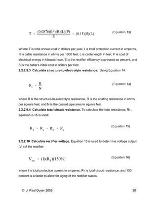 (Equation 13) 
Where T is total annual cost in dollars per year, I is total protection current in amperes, R is cable resistance in ohms per 1000 feet, L is cable length in feet, P is cost of electrical energy in kilowatt-hour, E is the rectifier efficiency expressed as percent, and S is the cable's initial cost in dollars per foot. 
2.2.2.9.3 Calculate structure-to-electrolyte resistance. Using Equation 14: 
(Equation 14) 
where R is the structure-to-electrolyte resistance, R is the coating resistance in ohms per square feet, and N is the coated pipe area in square feet. 
2.2.2.9.4 Calculate total circuit resistance. To calculate the total resistance, RT , equation 2-15 is used: 
(Equation 15) 
2.2.2.10 Calculate rectifier voltage. Equation 16 is used to determine voltage output (V ) of the rectifier: 
(Equation 16) 
where I is total protection current in amperes, RT is total circuit resistance, and 150 percent is a factor to allow for aging of the rectifier stacks. 
© J. Paul Guyer 2009 20 
 