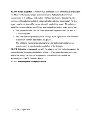 2.2.2.11 Select a rectifier. A rectifier must be chosen based on the results of Equation 16. Many rectifiers are available commercially; one that satisfies the minimum requirements of (I) and (Vrec) in Equation 16 should be chosen. Besides the more common rectifiers being marketed, a solar cathodic protection power supply (for d.c. power) may be considered for remote sites with no electrical power. Three factors should be considered when specifying a solar cathodic protection power supply are: 
• The cost of the solar cathodic protection power supply in dollars per watt of continuous power. 
• The solar cathodic protection power supply’s much higher initial cost compared to selenium rectifiers operated by a.c. power. 
• The additional maintenance required for a solar cathodic protection power supply, mainly to keep the solar panels free of dirt deposits. 
2.2.2.12 Calculate system cost. As with the galvanic cathodic protection system, the choise of anode for design calculation is arbitrary. When several anodes have been used in the design calculations, an economic evaluation should be done as recommended in NACE Standard RP-02. 
2.2.2.13 Prepare plans and specifications. 
© J. Paul Guyer 2009 21 
 
