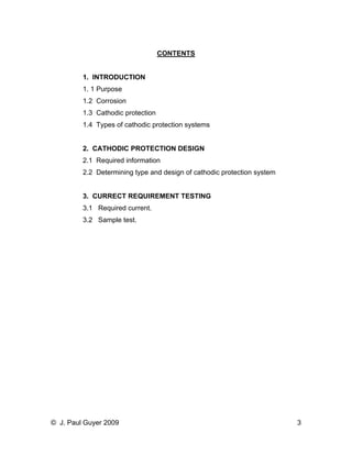 CONTENTS 
1. INTRODUCTION 
1. 1 Purpose 
1.2 Corrosion 
1.3 Cathodic protection 
1.4 Types of cathodic protection systems 
2. CATHODIC PROTECTION DESIGN 
2.1 Required information 
2.2 Determining type and design of cathodic protection system 
3. CURRECT REQUIREMENT TESTING 
3.1 Required current. 
3.2 Sample test. 
© J. Paul Guyer 2009 3 
 