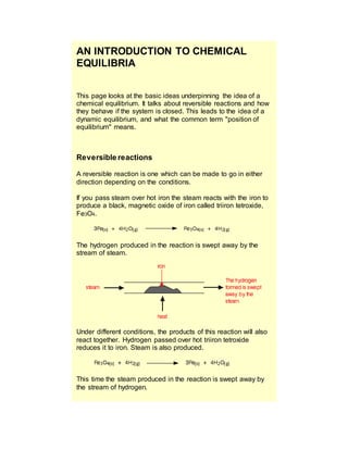 AN INTRODUCTION TO CHEMICAL
EQUILIBRIA
This page looks at the basic ideas underpinning the idea of a
chemical equilibrium. It talks about reversible reactions and how
they behave if the system is closed. This leads to the idea of a
dynamic equilibrium, and what the common term "position of
equilibrium" means.
Reversible reactions
A reversible reaction is one which can be made to go in either
direction depending on the conditions.
If you pass steam over hot iron the steam reacts with the iron to
produce a black, magnetic oxide of iron called triiron tetroxide,
Fe3O4.
The hydrogen produced in the reaction is swept away by the
stream of steam.
Under different conditions, the products of this reaction will also
react together. Hydrogen passed over hot triiron tetroxide
reduces it to iron. Steam is also produced.
This time the steam produced in the reaction is swept away by
the stream of hydrogen.
 