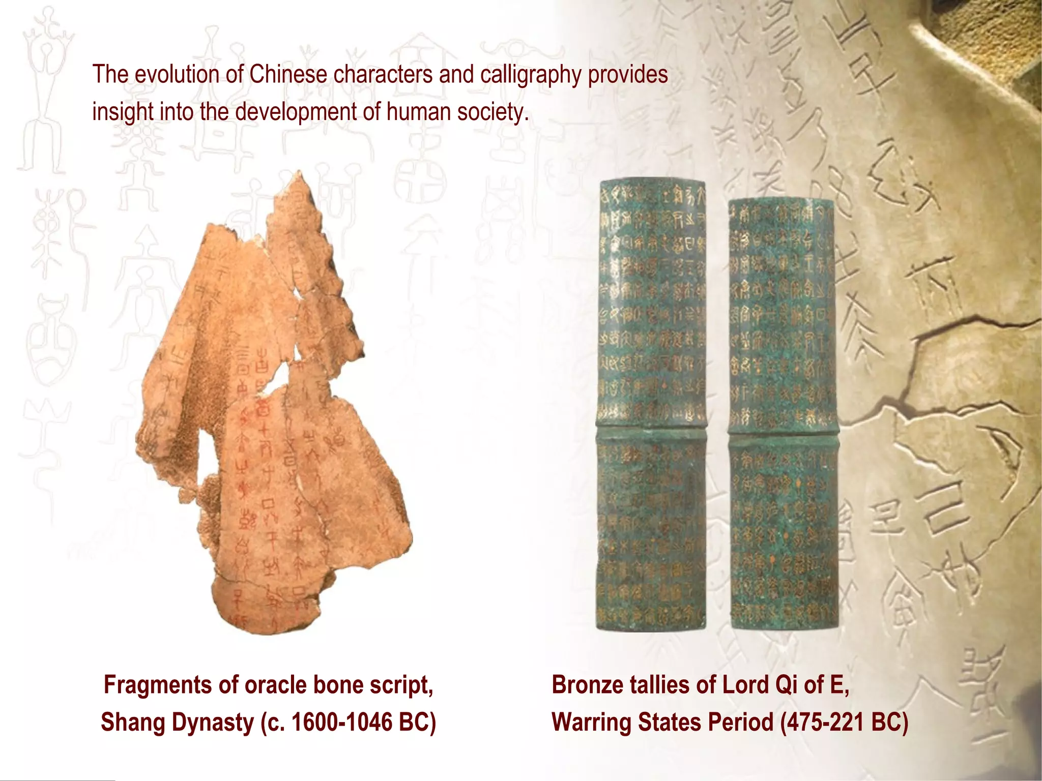 Fragments of oracle bone script,
Shang Dynasty (c. 1600-1046 BC)
Bronze tallies of Lord Qi of E,
Warring States Period (475-221 BC)
The evolution of Chinese characters and calligraphy provides
insight into the development of human society.
 