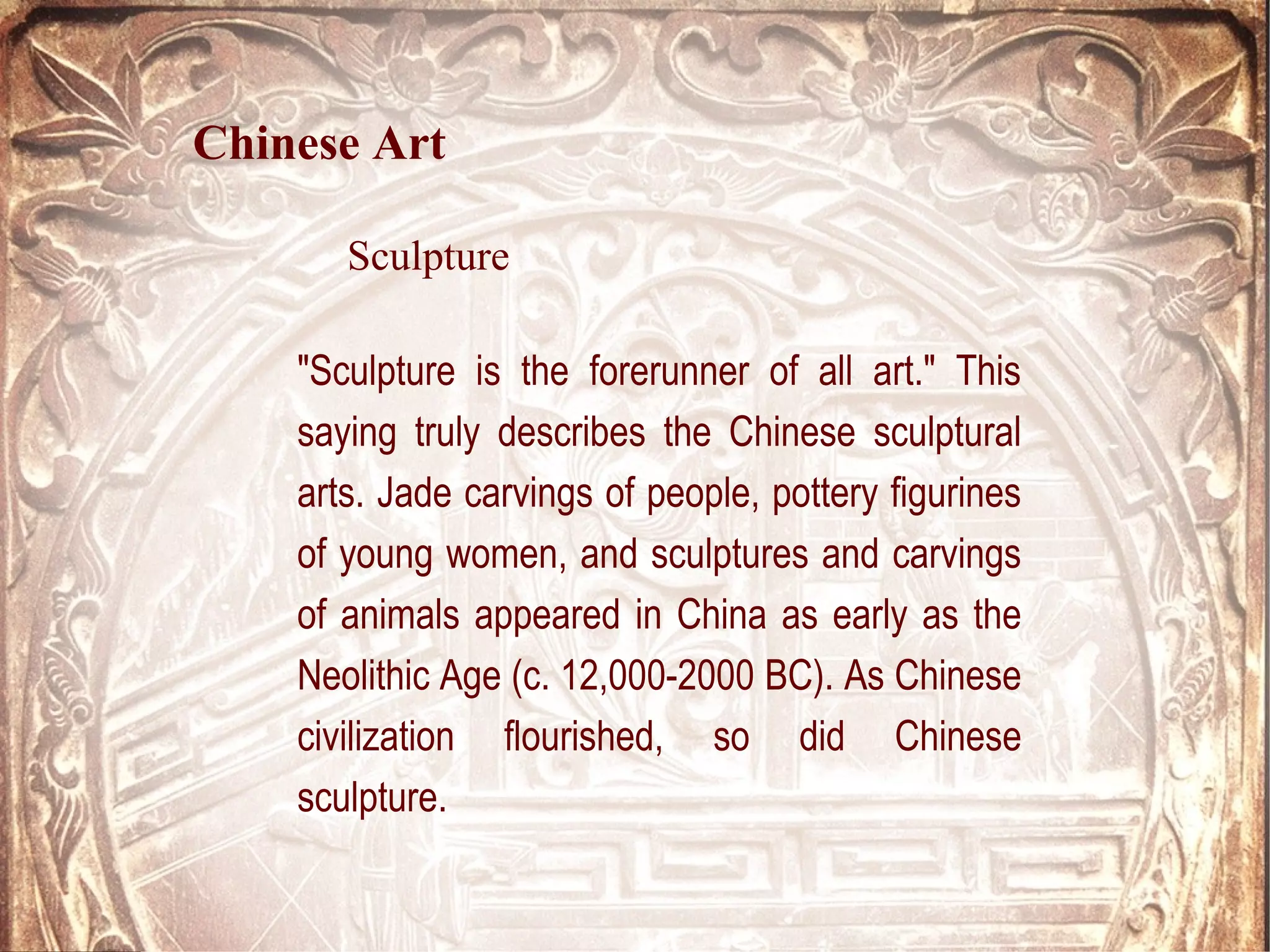 "Sculpture is the forerunner of all art." This
saying truly describes the Chinese sculptural
arts. Jade carvings of people, pottery figurines
of young women, and sculptures and carvings
of animals appeared in China as early as the
Neolithic Age (c. 12,000-2000 BC). As Chinese
civilization flourished, so did Chinese
sculpture.
Chinese Art
Sculpture
 