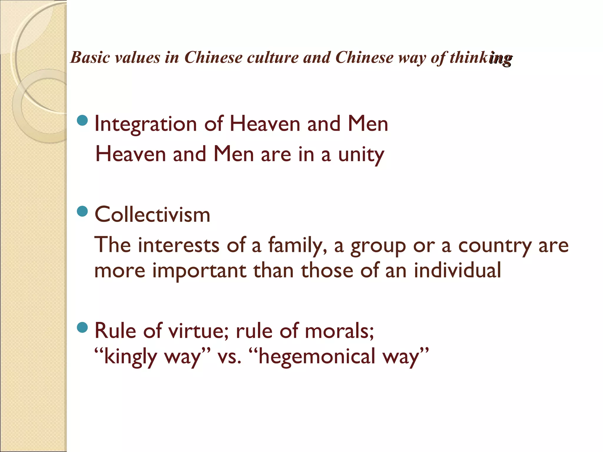 Basic values in Chinese culture and Chinese way of thinkinging
Integration of Heaven and Men
Heaven and Men are in a unity
Collectivism
The interests of a family, a group or a country are
more important than those of an individual
Rule of virtue; rule of morals;
“kingly way” vs. “hegemonical way”
 