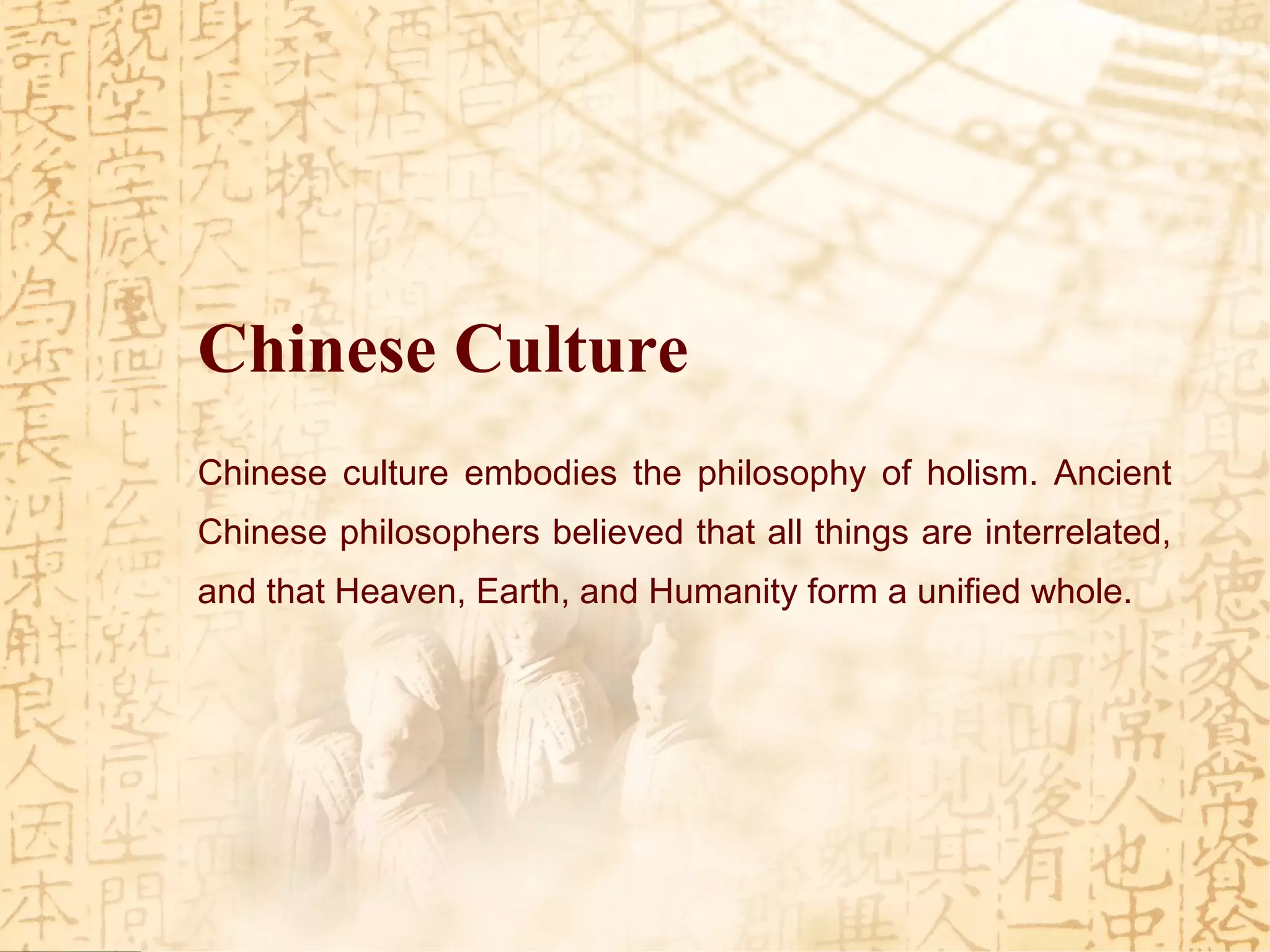 Chinese culture embodies the philosophy of holism. Ancient
Chinese philosophers believed that all things are interrelated,
and that Heaven, Earth, and Humanity form a unified whole.
Chinese Culture
 