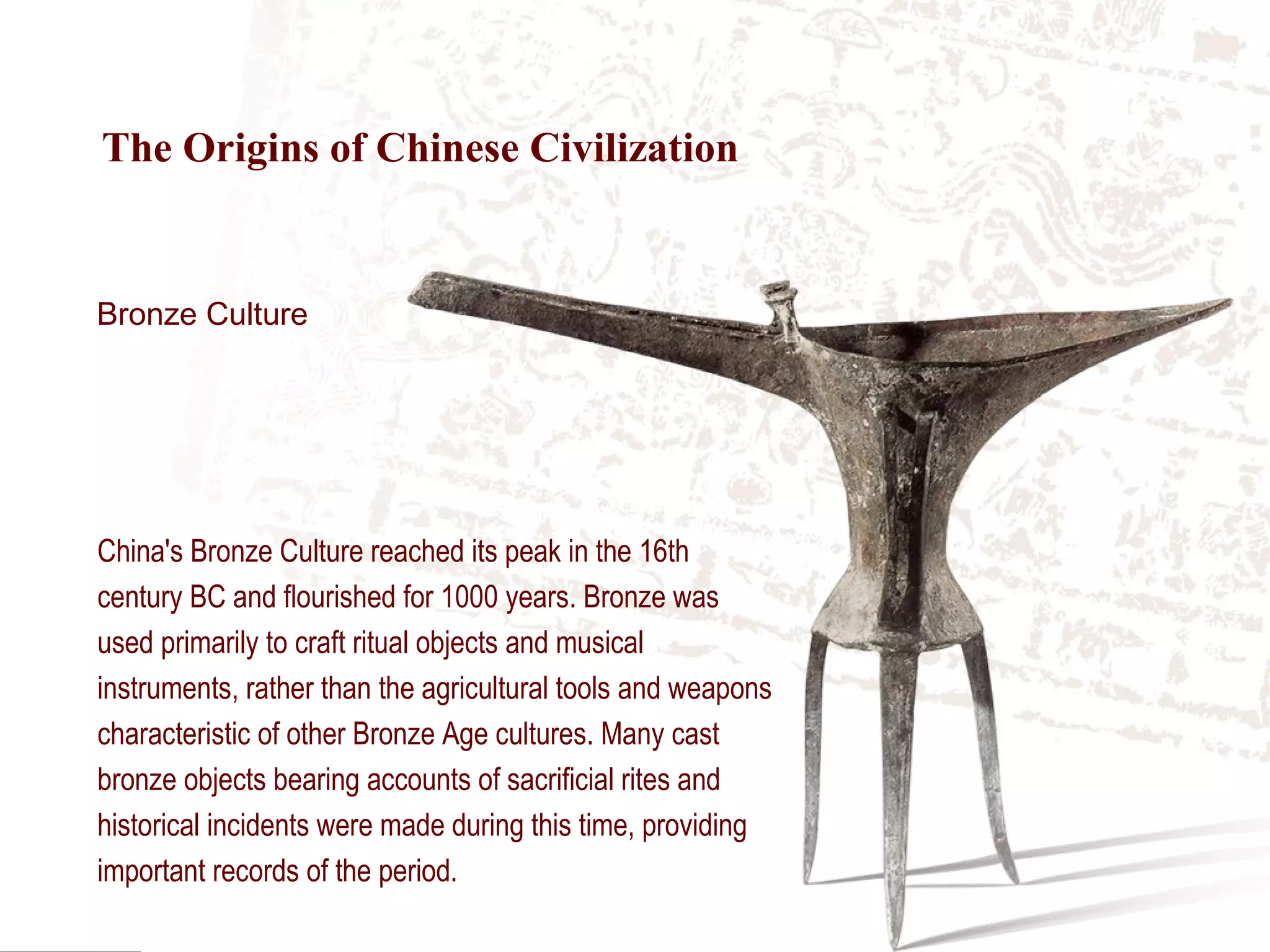 China's Bronze Culture reached its peak in the 16th
century BC and flourished for 1000 years. Bronze was
used primarily to craft ritual objects and musical
instruments, rather than the agricultural tools and weapons
characteristic of other Bronze Age cultures. Many cast
bronze objects bearing accounts of sacrificial rites and
historical incidents were made during this time, providing
important records of the period.
Bronze Culture
The Origins of Chinese Civilization
 