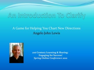 An Introduction To Clarify A Game for Helping You Chart New Directions Angelo John Lewis 21st Century Learning & Sharing: Engaging for Success!Spring Online Conference 2010 