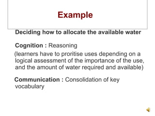 Example  Deciding how to allocate the available water Cognition :  Reasoning  (learners have to proritise uses depending on a logical assessment of the importance of the use, and the amount of water required and available) Communication :  Consolidation of key vocabulary 