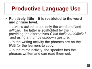 Productive Language Use Relatively little – it is restricted to the word and phrase level .  - Luke is asked to use only the words  oui  and  difficile . The latter is scaffolded by the T. providing the alternatives  C’est facile ou difficile?   and using a thumbs up/down gesture. - In the writing activity the phrases are on the IWB for the learners to copy.  - In the mime activity, the speaker has the phrases written and can read them out. 