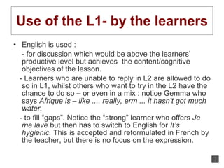 Use of the L1- by the learners English is used : - for discussion which would be above the learners’ productive level but achieves  the content/cognitive objectives of the lesson.  - Learners who are unable to reply in L2 are allowed to do so in L1, whilst others who want to try in the L2 have the chance to do so – or even in a mix : notice Gemma who says  Afrique is – like   .... really, erm ... it hasn’t got much water.   - to fill “gaps”. Notice the “strong” learner who offers  Je me lave  but then has to switch to English for  It’s hygienic.  This is accepted and reformulated in French by the teacher, but there is no focus on the expression. 