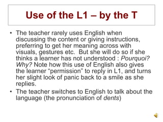 Use of the L1 – by the T The teacher rarely uses English when discussing the content or giving instructions, preferring to get her meaning across with visuals, gestures etc.  But she will do so if she thinks a learner has not understood :  Pourquoi? Why?  Note how this use of English also gives the learner “permission” to reply in L1, and turns her slight look of panic back to a smile as she replies. The teacher switches to English to talk about the language (the pronunciation of  dents ) 