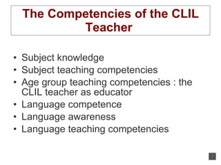 The Competencies of the CLIL Teacher  Subject knowledge Subject teaching competencies Age group teaching competencies : the CLIL teacher as educator Language competence Language awareness Language teaching competencies 