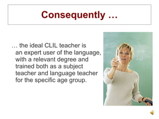 Consequently … …  the ideal CLIL teacher is  an expert user of the language,  with a relevant degree and  trained both as a subject  teacher and language teacher  for the specific age group. 