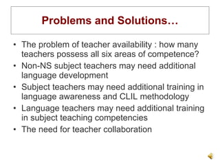 Problems and Solutions… The problem of teacher availability : how many teachers possess all six areas of competence? Non-NS subject teachers may need additional language development Subject teachers may need additional training in language awareness and CLIL methodology Language teachers may need additional training in subject teaching competencies The need for teacher collaboration 
