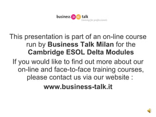 This presentation is part of an on-line course run by  Business Talk Milan  for the  Cambridge ESOL   Delta Modules If you would like to find out more about our on-line and face-to-face training courses, please contact us via our website :  www.business-talk.it 