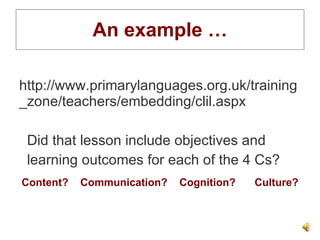 An example … http://www.primarylanguages.org.uk/training_zone/teachers/embedding/clil.aspx Did that lesson include objectives and  learning outcomes for each of the 4 Cs? Content?  Communication?  Cognition?   Culture? 