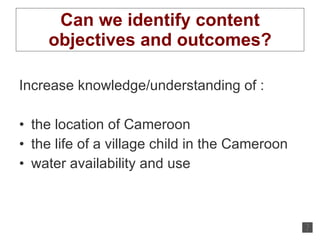 Can we identify content objectives and outcomes? Increase knowledge/understanding of : the location of Cameroon the life of a village child in the Cameroon water availability and use 
