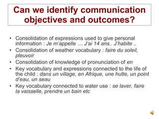 Can we identify communication objectives and outcomes? Consolidation of expressions used to give personal information :  Je m’appelle … J’ai 14 ans.. J’habite .. Consolidation of weather vocabulary :  faire du soleil, pleuvoir Consolidation of knowledge of pronunciation of  en Key vocabulary and expressions connected to the life of the child :  dans un village, en Afrique, une hutte, un point d’eau, un seau Key vocabulary connected to water use :  se laver, faire la vaisselle, prendre un bain etc 