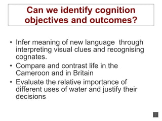 Can we identify cognition objectives and outcomes? Infer meaning of new language  through interpreting visual clues and recognising cognates. Compare and contrast life in the Cameroon and in Britain Evaluate the relative importance of different uses of water and justify their decisions 