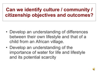 Can we identify culture / community / citizenship objectives and outcomes? Develop an understanding of differences between their own lifestyle and that of a child from an African village. Develop an understanding of the importance of water for life and lifestyle and its potential scarcity 