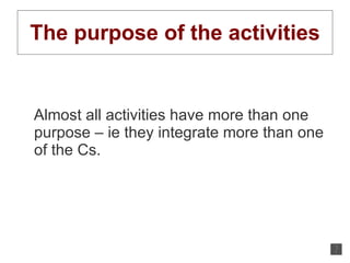 The purpose of the activities Almost all activities have more than one purpose – ie they integrate more than one of the Cs.  