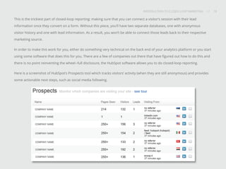 INTRODUCTION TO CLOSED-LOOP MARKETING 10
Share This
INTRODUCTION TO CLOSED LOOP MARKETING / / 10
This is the trickiest part of closed-loop reporting: making sure that you can connect a visitor’s session with their lead
information once they convert on a form. Without this piece, you’ll have two separate databases, one with anonymous
visitor history and one with lead information. As a result, you won’t be able to connect those leads back to their respective
marketing source.
In order to make this work for you, either do something very technical on the back end of your analytics platform or you start
using some software that does this for you. There are a few of companies out there that have figured out how to do this and
there is no point reinventing the wheel--full disclosure, the HubSpot software allows you to do closed-loop reporting.
Here is a screenshot of HubSpot’s Prospects tool which tracks visitors’ activity (when they are still anonymous) and provides
some actionable next steps, such as social media following.
 