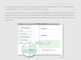INTRODUCTION TO CLOSED-LOOP MARKETING 12
Share This
INTRODUCTION TO CLOSED LOOP MARKETING / / 12
More than just knowing where your visitors are coming from, you’ll need to know who they are. This is curtail to closing the
loop and being able to associate closed customers back to their entry source.
The way to capture this information is to direct website visitors to a landing page with a submission form (or also known as a lead
capture form). Once visitors fill out this from, you’ll have whatever contact information you asked them for: name, email, phone
number, etc. As a best practice, you should be sending most of your traffic to landing pages and forms so that you can grow your
leads database.
 