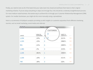 INTRODUCTION TO CLOSED-LOOP MARKETING 14
Share This
INTRODUCTION TO CLOSED LOOP MARKETING / / 14
Finally, you need to look at all of the leads that your sales team has closed and attribute them back to their original
marketing initiative. If you’ve setup everything in steps one through four, this should be a relatively straightforward process.
For most medium-sized business, the easiest way to achieve this is through your Customer Relationship Management (CRM)
system. For smaller businesses, you might do this more manually using a spreadsheet.
Here is a screenshot of HubSpot’s analytics providing us with insights on customer acquisition from different marketing
sources, such as email marketing, social media and referrals.
 