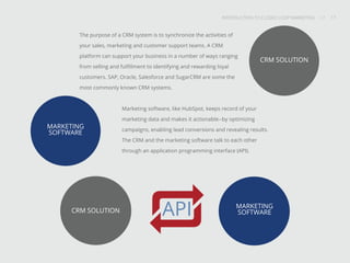 INTRODUCTION TO CLOSED-LOOP MARKETING 17
Share This
INTRODUCTION TO CLOSED LOOP MARKETING / / 17
The purpose of a CRM system is to synchronize the activities of
your sales, marketing and customer support teams. A CRM
platform can support your business in a number of ways ranging
from selling and fulfillment to identifying and rewarding loyal
customers. SAP, Oracle, Salesforce and SugarCRM are some the
most commonly known CRM systems.
Marketing software, like HubSpot, keeps record of your
marketing data and makes it actionable--by optimizing
campaigns, enabling lead conversions and revealing results.
The CRM and the marketing software talk to each other
through an application programming interface (API).
CRM SOLUTION
MARKETING
SOFTWAREAPI
MARKETING
SOFTWARE
CRM SOLUTION
 