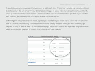 INTRODUCTION TO CLOSED-LOOP MARKETING 18
Share This
INTRODUCTION TO CLOSED LOOP MARKETING / / 18
As a sophisticated marketer, you want the two systems to talk to each other. When one of your sales representatives closes a
deal, she can mark that sale as “won” in your CRM and that will trigger an update in the marketing software. You will then be
able to go backwards and see where this new customer came from originally. What channel brought them to your website?
What pages did they view afterward? At what point did they convert into a lead?
Such intelligence will expose conversion assists, pages on your website that your visitors viewed before they converted into
leads or customers. Understanding a website’s conversion assists can help marketers identify the most influential pages
they own. In doing so, they can learn a lot about why those pages are (or aren’t) effective and apply these insights to improve
poorly performing web pages and to enhance other components of their marketing.
 